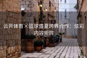 云开体育×篮球盛夏跨界合作：炫彩内容矩阵