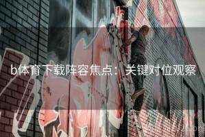 b体育下载阵容焦点：关键对位观察