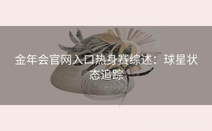 金年会官网入口热身赛综述:球星状态追踪 金年会官网入口热身赛综述:球星状态追踪