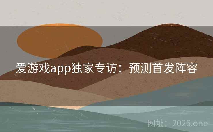 爱游戏app独家专访：预测首发阵容