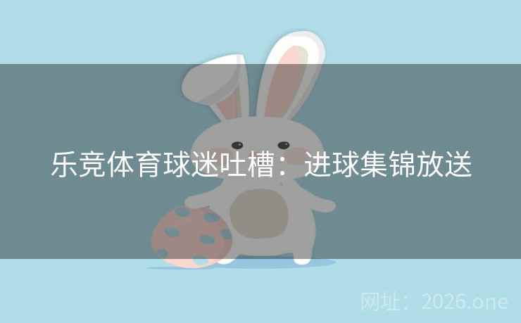 乐竞体育球迷吐槽:进球集锦放送 乐竞体育球迷吐槽:进球集锦放送