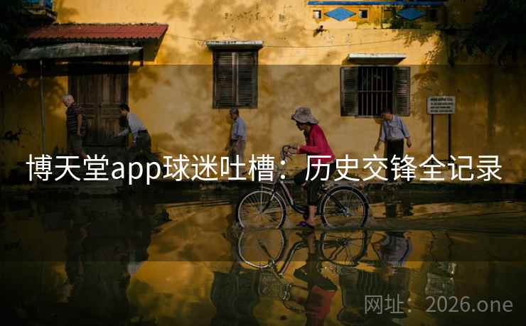 博天堂app球迷吐槽:历史交锋全记录 博天堂app球迷吐槽:历史交锋全记录