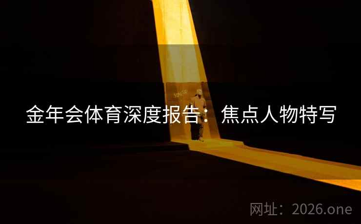 金年会体育深度报告:焦点人物特写 金年会体育深度报告:焦点人物特写